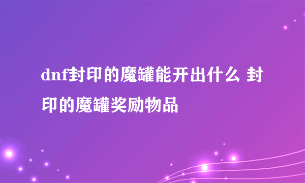 dnf封印的魔罐能开出什么 封印的魔罐奖励物品