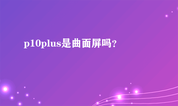 p10plus是曲面屏吗？