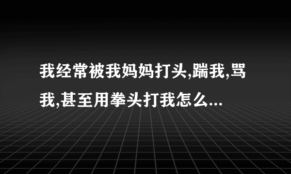 我经常被我妈妈打头,踹我,骂我,甚至用拳头打我怎么办，我好难受，我好羡慕别人的妈妈