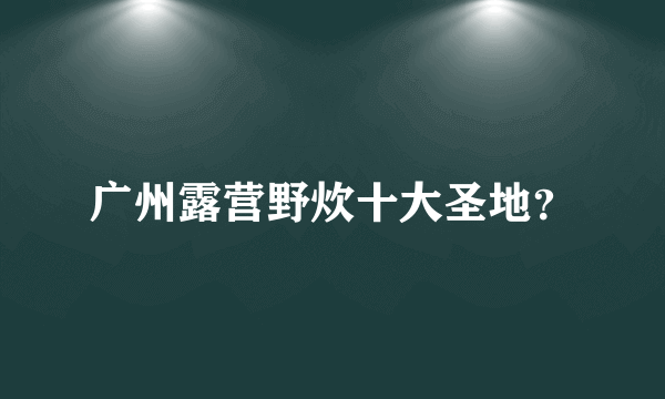 广州露营野炊十大圣地？