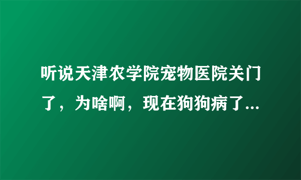 听说天津农学院宠物医院关门了，为啥啊，现在狗狗病了，怎么办