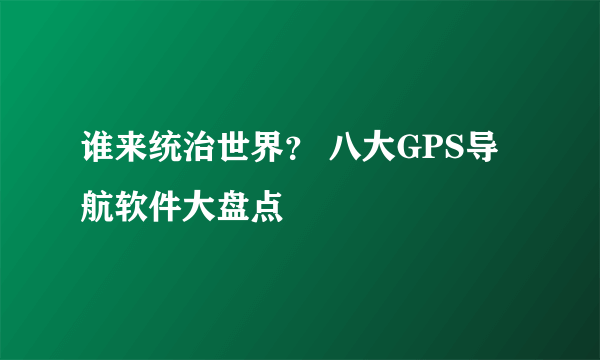 谁来统治世界？ 八大GPS导航软件大盘点