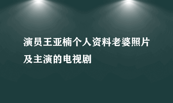 演员王亚楠个人资料老婆照片及主演的电视剧