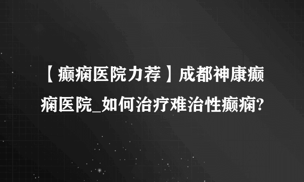 【癫痫医院力荐】成都神康癫痫医院_如何治疗难治性癫痫?