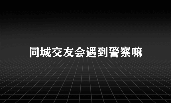 同城交友会遇到警察嘛