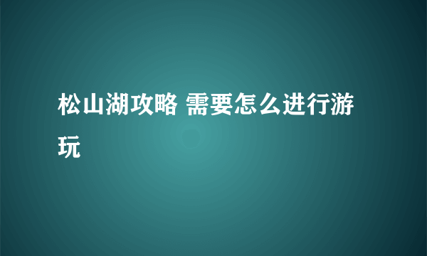 松山湖攻略 需要怎么进行游玩