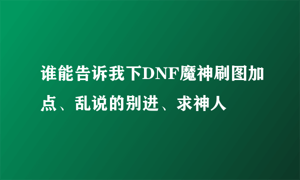 谁能告诉我下DNF魔神刷图加点、乱说的别进、求神人