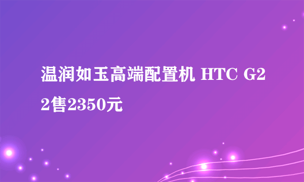 温润如玉高端配置机 HTC G22售2350元