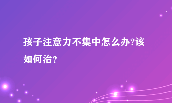 孩子注意力不集中怎么办?该如何治？