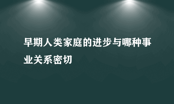 早期人类家庭的进步与哪种事业关系密切