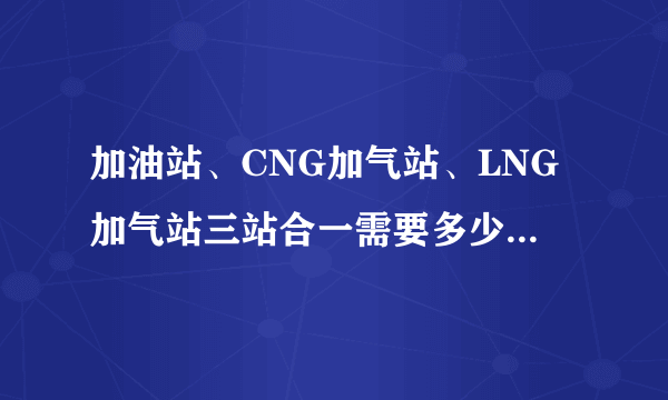 加油站、CNG加气站、LNG加气站三站合一需要多少面积土地