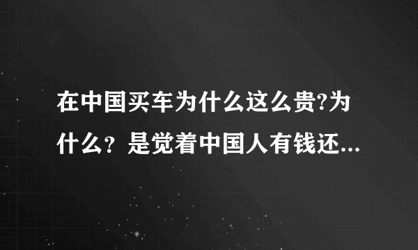 在中国买车为什么这么贵?为什么？是觉着中国人有钱还是中国人笨啊？