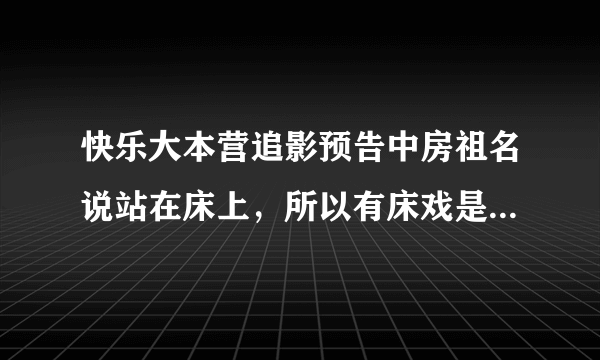 快乐大本营追影预告中房祖名说站在床上，所以有床戏是怎么回事呀？