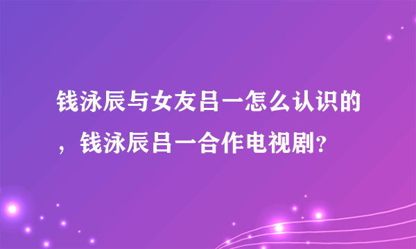 钱泳辰与女友吕一怎么认识的，钱泳辰吕一合作电视剧？