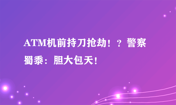 ATM机前持刀抢劫！？警察蜀黍：胆大包天！