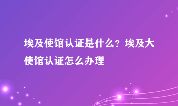 埃及使馆认证是什么？埃及大使馆认证怎么办理