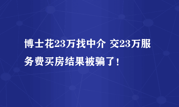 博士花23万找中介 交23万服务费买房结果被骗了！