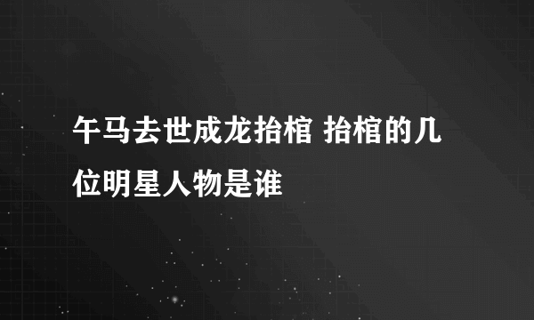 午马去世成龙抬棺 抬棺的几位明星人物是谁