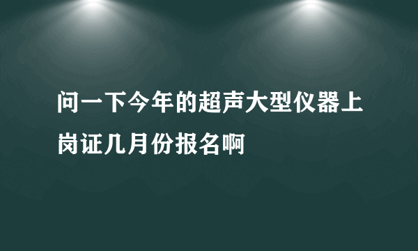 问一下今年的超声大型仪器上岗证几月份报名啊