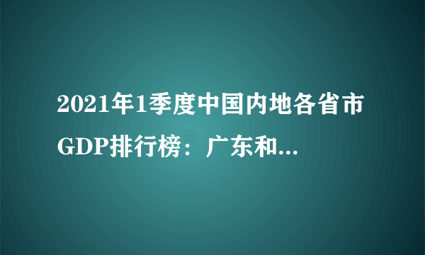 2021年1季度中国内地各省市GDP排行榜：广东和江苏GDP均超2万亿元（附详单）