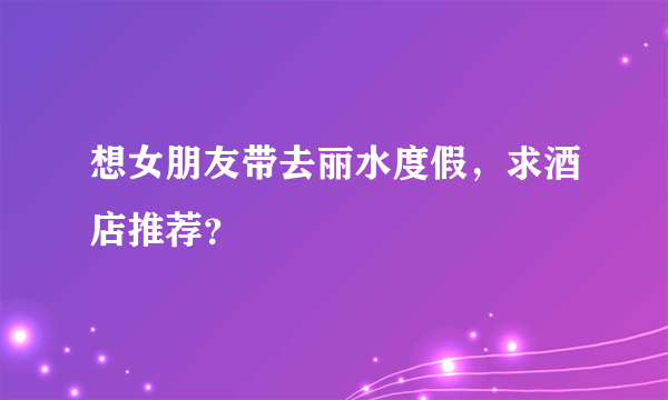 想女朋友带去丽水度假，求酒店推荐？