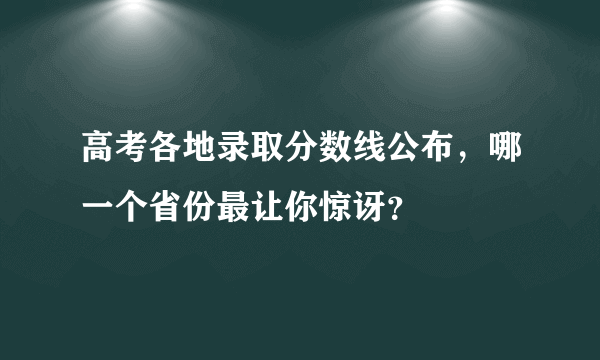 高考各地录取分数线公布，哪一个省份最让你惊讶？