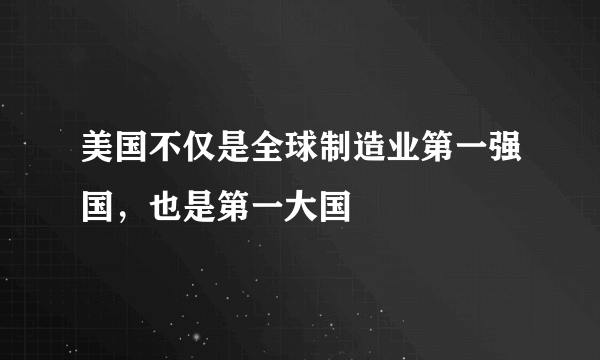 美国不仅是全球制造业第一强国，也是第一大国