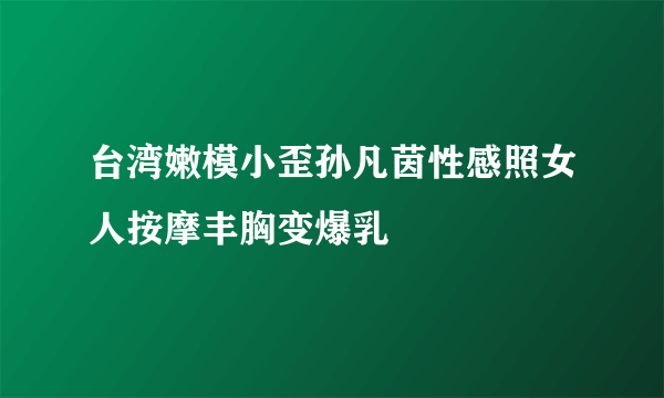 台湾嫩模小歪孙凡茵性感照女人按摩丰胸变爆乳