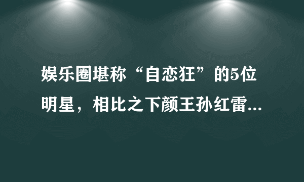 娱乐圈堪称“自恋狂”的5位明星，相比之下颜王孙红雷只能垫底！