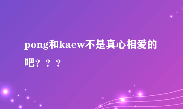 pong和kaew不是真心相爱的吧？？？