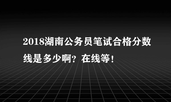 2018湖南公务员笔试合格分数线是多少啊？在线等！