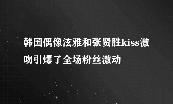 韩国偶像泫雅和张贤胜kiss激吻引爆了全场粉丝激动