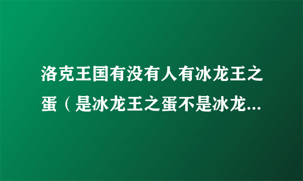 洛克王国有没有人有冰龙王之蛋（是冰龙王之蛋不是冰龙宠物蛋）有的加Q1434812686我要买，还有要诚实。