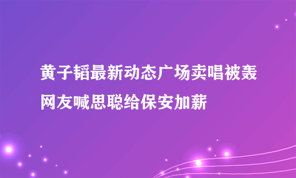 黄子韬最新动态广场卖唱被轰网友喊思聪给保安加薪