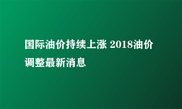 国际油价持续上涨 2018油价调整最新消息