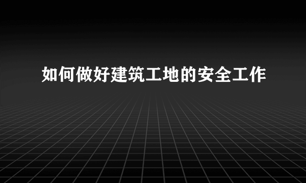 如何做好建筑工地的安全工作