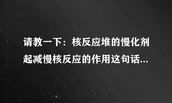 请教一下：核反应堆的慢化剂起减慢核反应的作用这句话有什么不对？