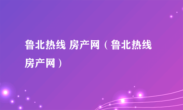 鲁北热线 房产网（鲁北热线房产网）