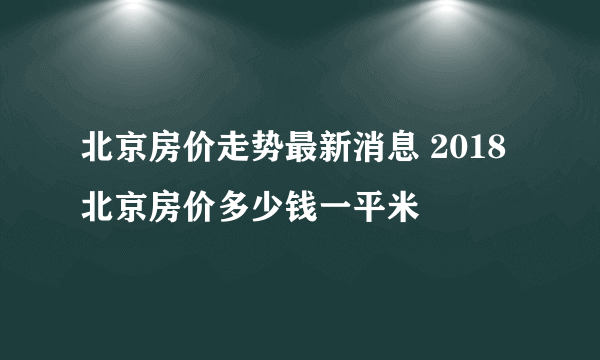 北京房价走势最新消息 2018北京房价多少钱一平米