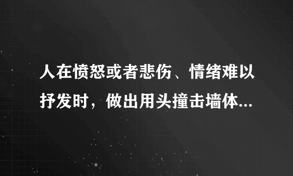 人在愤怒或者悲伤、情绪难以抒发时，做出用头撞击墙体，自扇耳光、脸部等，请问出现上述行为是什么原因？