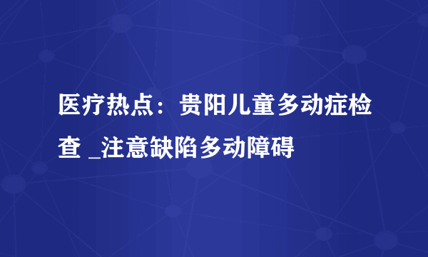 医疗热点：贵阳儿童多动症检查 _注意缺陷多动障碍