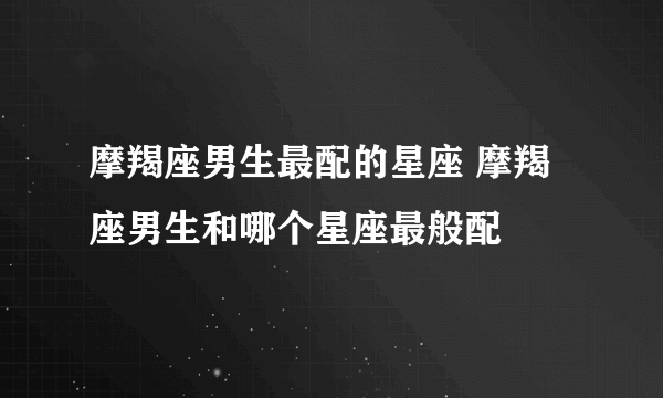 摩羯座男生最配的星座 摩羯座男生和哪个星座最般配