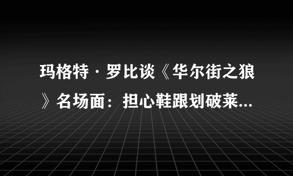 玛格特·罗比谈《华尔街之狼》名场面：担心鞋跟划破莱昂纳多·迪卡普里奥脸蛋