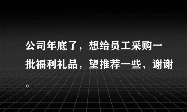 公司年底了，想给员工采购一批福利礼品，望推荐一些，谢谢。