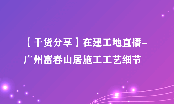 【干货分享】在建工地直播-广州富春山居施工工艺细节