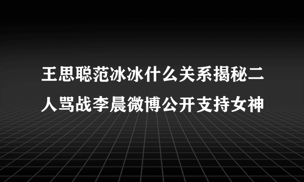 王思聪范冰冰什么关系揭秘二人骂战李晨微博公开支持女神