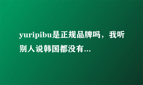 yuripibu是正规品牌吗，我听别人说韩国都没有这个牌子的，网上搜又搜不到太多信息