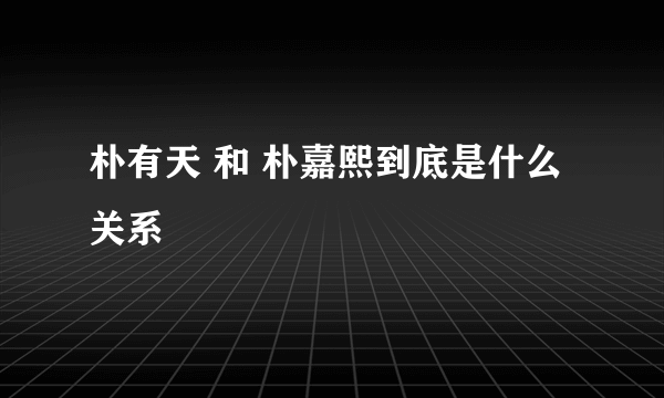 朴有天 和 朴嘉熙到底是什么关系