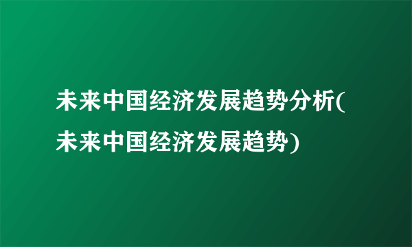 未来中国经济发展趋势分析(未来中国经济发展趋势)