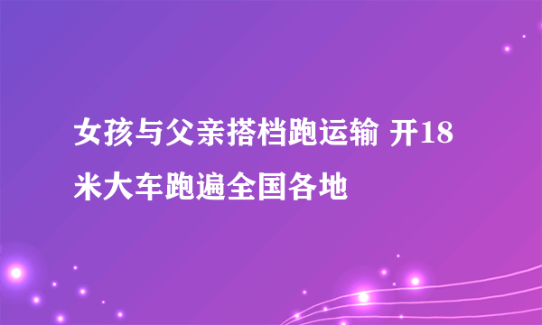 女孩与父亲搭档跑运输 开18米大车跑遍全国各地